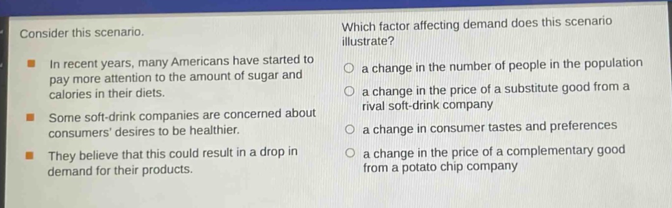 consider this scenario.\nin recent years, many americans have started to pay more attention to the amount of sugar and calories in their diets.\nsome soft - drink companies are concerned about consumers desires to be healthier.\nthey believe that this could result in a drop in demand for their products.\nwhich factor affecting demand does this scenario illustrate?\n○ a change in the number of people in the population\n○ a change in the price of a substitute good from a rival soft - drink company\n○ a change in consumer tastes and preferences\n○ a change in the price of a complementary good from a potato chip company