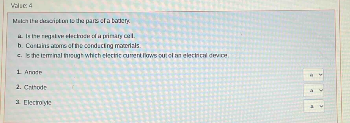 value: 4\nmatch the description to the parts of a battery.\na. is the negative electrode of a primary cell.\nb. contains atoms of the conducting materials.\nc. is the terminal through which electric current flows out of an electrical device.\n1. anode\n2. cathode\n3. electrolyte