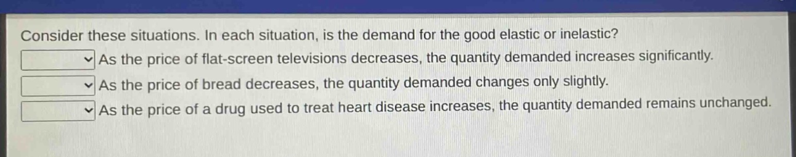 consider these situations. in each situation, is the demand for the good elastic or inelastic? as the price of flat - screen televisions decreases, the quantity demanded increases significantly. as the price of bread decreases, the quantity demanded changes only slightly. as the price of a drug used to treat heart disease increases, the quantity demanded remains unchanged.