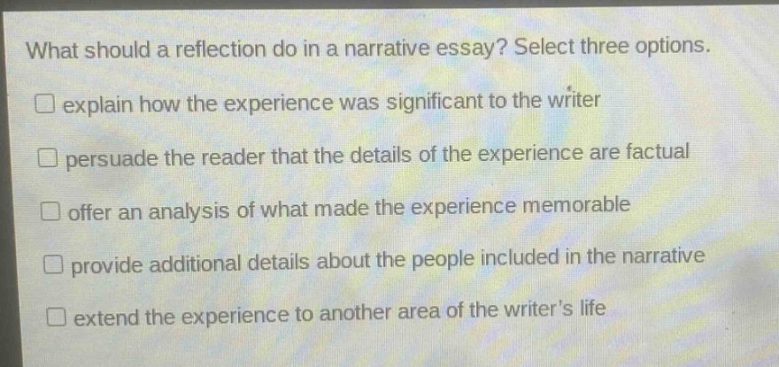 what should a reflection do in a narrative essay? select three options. \n□ explain how the experience was significant to the writer \n□ persuade the reader that the details of the experience are factual \n□ offer an analysis of what made the experience memorable \n□ provide additional details about the people included in the narrative \n□ extend the experience to another area of the writers life