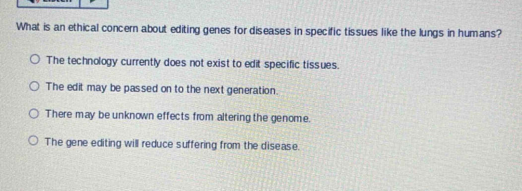 what is an ethical concern about editing genes for diseases in specific tissues like the lungs in humans?\nthe technology currently does not exist to edit specific tissues.\nthe edit may be passed on to the next generation.\nthere may be unknown effects from altering the genome.\nthe gene editing will reduce suffering from the disease.