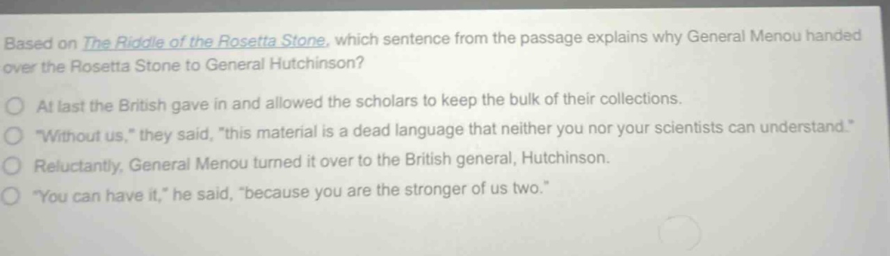 based on the riddle of the rosetta stone, which sentence from the passage explains why general menou handed over the rosetta stone to general hutchinson?\no at last the british gave in and allowed the scholars to keep the bulk of their collections.\no \without us,\ they said, \this material is a dead language that neither you nor your scientists can understand.\\no reluctantly, general menou turned it over to the british general, hutchinson.\no \you can have it,\ he said, \because you are the stronger of us two.\