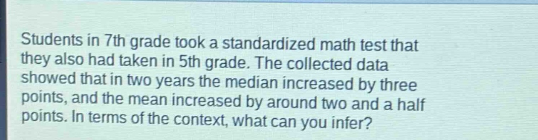 students in 7th grade took a standardized math test that they also had taken in 5th grade. the collected data showed that in two years the median increased by three points, and the mean increased by around two and a half points. in terms of the context, what can you infer?