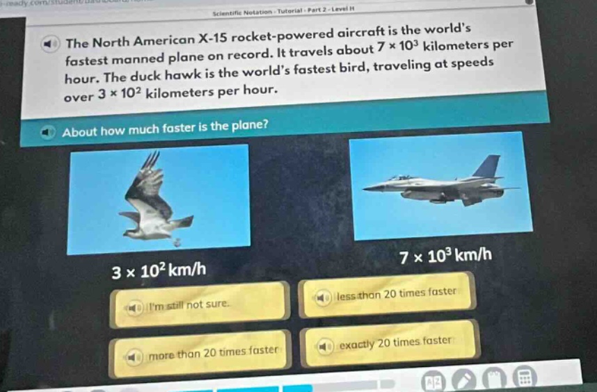 the north american x - 15 rocket - powered aircraft is the world’s fastest manned plane on record. it travels about 7×10³ kilometers per hour. the duck hawk is the world’s fastest bird, traveling at speeds over 3×10² kilometers per hour. about how much faster is the plane? 3×10² km/h 7×10³ km/h im still not sure. less than 20 times faster more than 20 times faster exactly 20 times faster