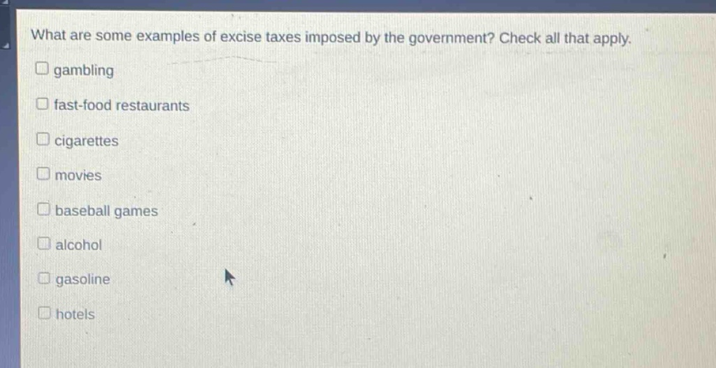 what are some examples of excise taxes imposed by the government? check all that apply.\ngambling\nfast - food restaurants\ncigarettes\nmovies\nbaseball games\nalcohol\ngasoline\nhotels