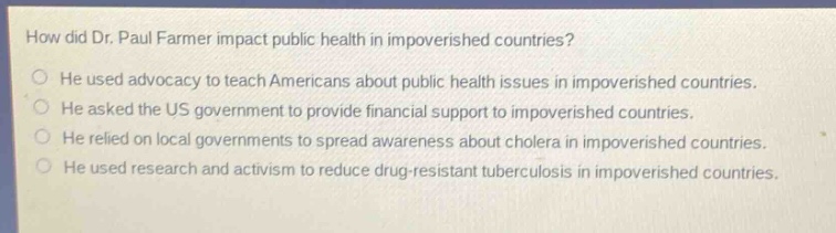 how did dr. paul farmer impact public health in impoverished countries?\nhe used advocacy to teach americans about public health issues in impoverished countries.\nhe asked the us government to provide financial support to impoverished countries.\nhe relied on local governments to spread awareness about cholera in impoverished countries.\nhe used research and activism to reduce drug - resistant tuberculosis in impoverished countries.
