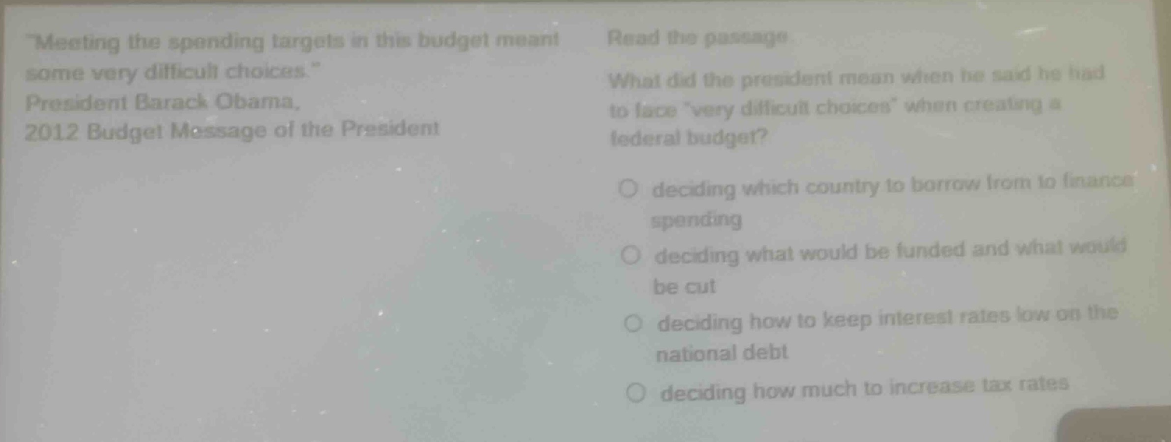 meeting the spending targets in this budget meant some very difficult choices. president barack obama, 2012 budget message of the president. read the passage. what did the president mean when he said he had to face very difficult choices when creating a federal budget? deciding which country to borrow from to finance spending deciding what would be funded and what would be cut deciding how to keep interest rates low on the national debt deciding how much to increase tax rates