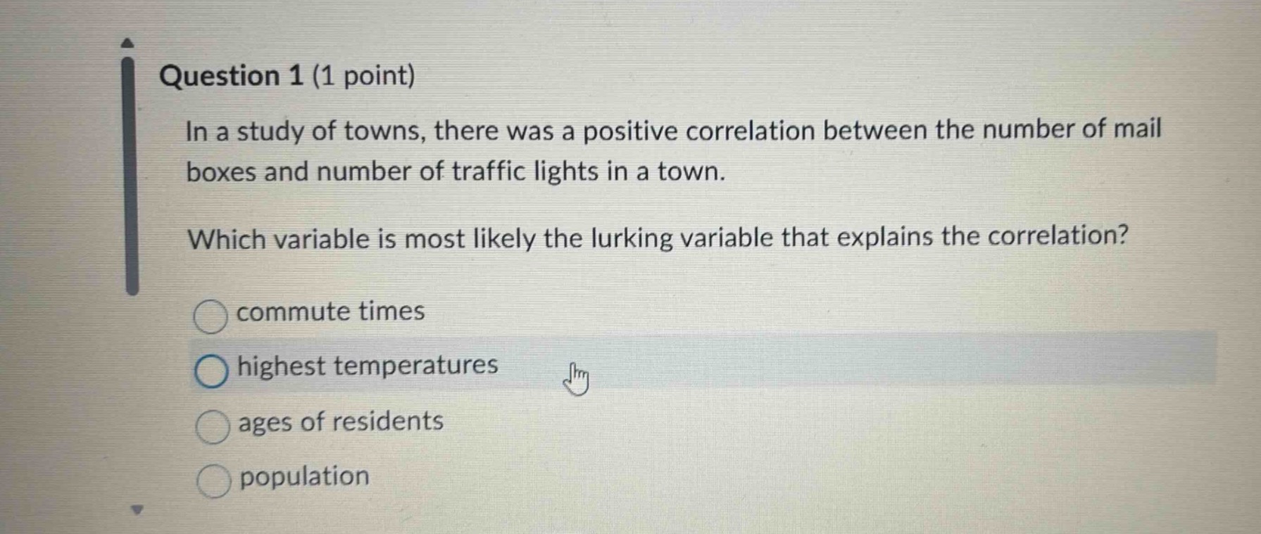 question 1 (1 point)\nin a study of towns, there was a positive correlation between the number of mail boxes and number of traffic lights in a town.\nwhich variable is most likely the lurking variable that explains the correlation?\ncommute times\nhighest temperatures\nages of residents\npopulation