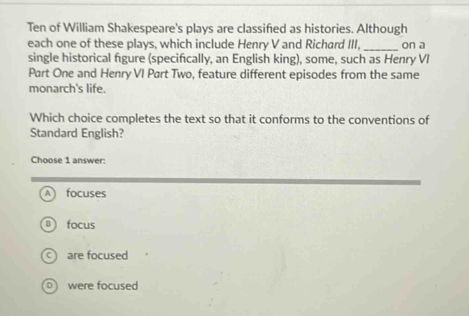 ten of william shakespeares plays are classified as histories. although each one of these plays, which include henry v and richard iii, ______ on a single historical figure (specifically, an english king), some, such as henry vi part one and henry vi part two, feature different episodes from the same monarchs life.\nwhich choice completes the text so that it conforms to the conventions of standard english?\nchoose 1 answer:\na focuses\nb focus\nc are focused\nd were focused
