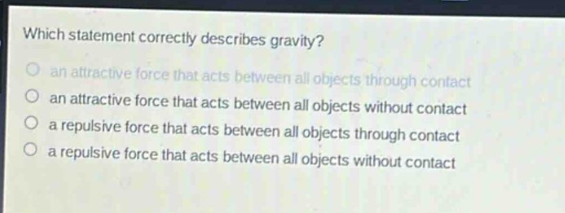 which statement correctly describes gravity?\n an attractive force that acts between all objects through contact\n an attractive force that acts between all objects without contact\n a repulsive force that acts between all objects through contact\n a repulsive force that acts between all objects without contact
