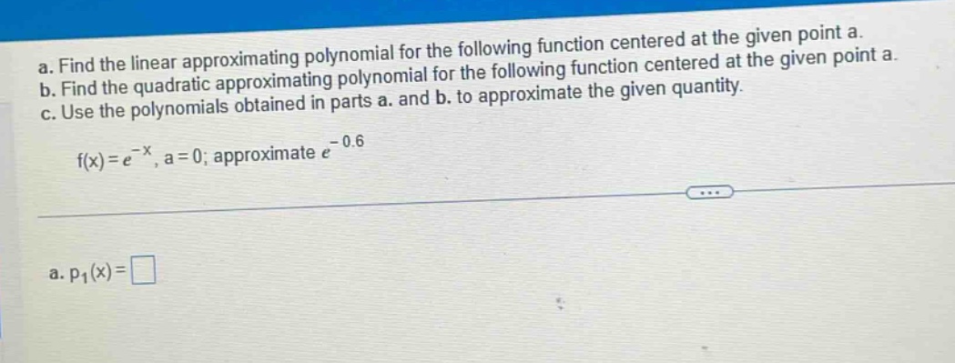 a. find the linear approximating polynomial for the following function centered at the given point a.\nb. find the quadratic approximating polynomial for the following function centered at the given point a.\nc. use the polynomials obtained in parts a. and b. to approximate the given quantity.\nf(x)=e^{-x}, a = 0; approximate e^{-0.6}\na. p_1(x)=□