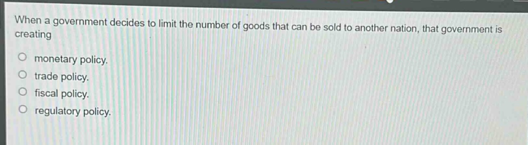 when a government decides to limit the number of goods that can be sold to another nation, that government is creating\n\nmonetary policy.\ntrade policy.\nfiscal policy.\nregulatory policy.