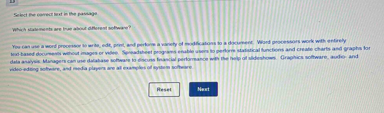 select the correct text in the passage. which statements are true about different software? you can use a word processor to write, edit, print, and perform a variety of modifications to a document. word processors work with entirely text - based documents without images or video. spreadsheet programs enable users to perform statistical functions and create charts and graphs for data analysis. managers can use database software to discuss financial performance with the help of slideshows. graphics software, audio - and video - editing software, and media players are all examples of system software.