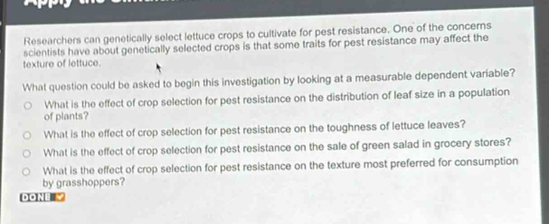 researchers can genetically select lettuce crops to cultivate for pest resistance. one of the concerns scientists have about genetically selected crops is that some traits for pest resistance may affect the texture of lettuce.\nwhat question could be asked to begin this investigation by looking at a measurable dependent variable?\nwhat is the effect of crop selection for pest resistance on the distribution of leaf size in a population of plants?\nwhat is the effect of crop selection for pest resistance on the toughness of lettuce leaves?\nwhat is the effect of crop selection for pest resistance on the sale of green salad in grocery stores?\nwhat is the effect of crop selection for pest resistance on the texture most preferred for consumption by grasshoppers?\ndone