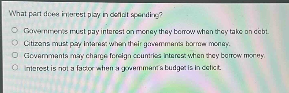 what part does interest play in deficit spending?\no governments must pay interest on money they borrow when they take on debt.\no citizens must pay interest when their governments borrow money.\no governments may charge foreign countries interest when they borrow money.\no interest is not a factor when a governments budget is in deficit.