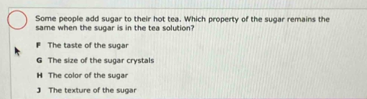 some people add sugar to their hot tea. which property of the sugar remains the same when the sugar is in the tea solution?\nf the taste of the sugar\ng the size of the sugar crystals\nh the color of the sugar\nj the texture of the sugar