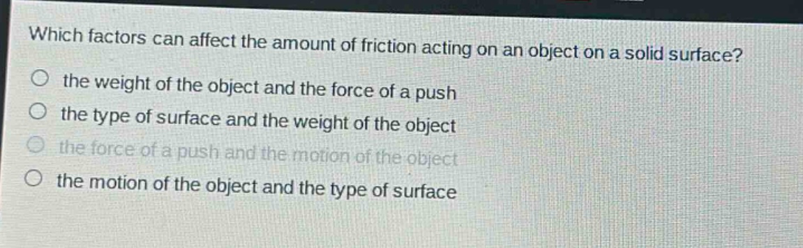 which factors can affect the amount of friction acting on an object on a solid surface?\no the weight of the object and the force of a push\no the type of surface and the weight of the object\no the force of a push and the motion of the object\no the motion of the object and the type of surface