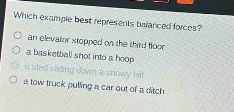 which example best represents balanced forces?\n○ an elevator stopped on the third floor\n○ a basketball shot into a hoop\n○ a sled sliding down a snowy hill\n○ a tow truck pulling a car out of a ditch