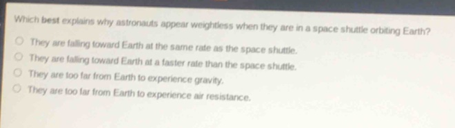 which best explains why astronauts appear weightless when they are in a space shuttle orbiting earth?\nthey are falling toward earth at the same rate as the space shuttle.\nthey are falling toward earth at a faster rate than the space shuttle.\nthey are too far from earth to experience gravity.\nthey are too far from earth to experience air resistance.
