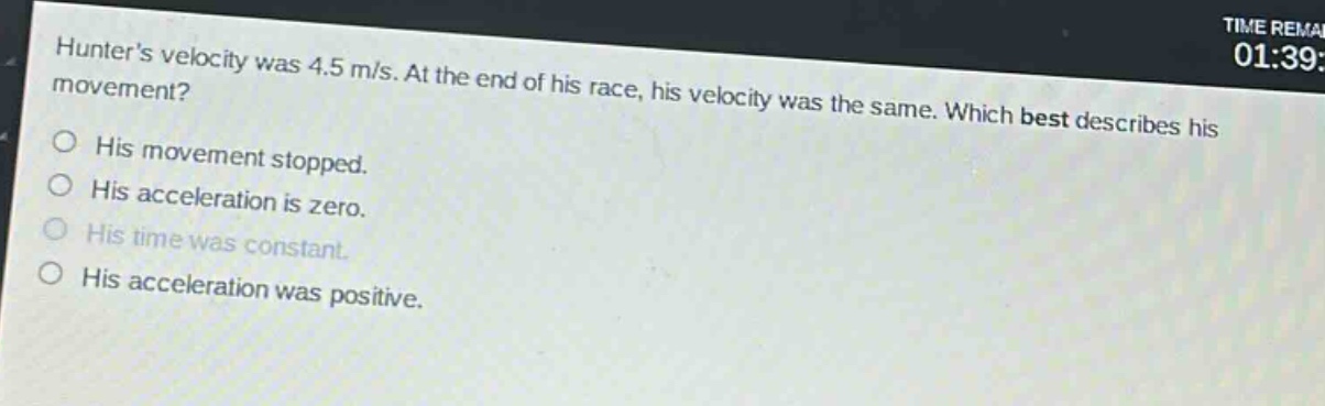 hunters velocity was 4.5 m/s. at the end of his race, his velocity was the same. which best describes his movement?\no his movement stopped.\no his acceleration is zero.\no his time was constant.\no his acceleration was positive.