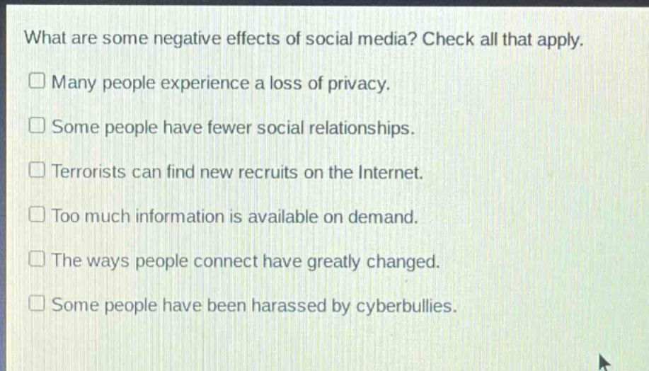 what are some negative effects of social media? check all that apply.\n□ many people experience a loss of privacy.\n□ some people have fewer social relationships.\n□ terrorists can find new recruits on the internet.\n□ too much information is available on demand.\n□ the ways people connect have greatly changed.\n□ some people have been harassed by cyberbullies.