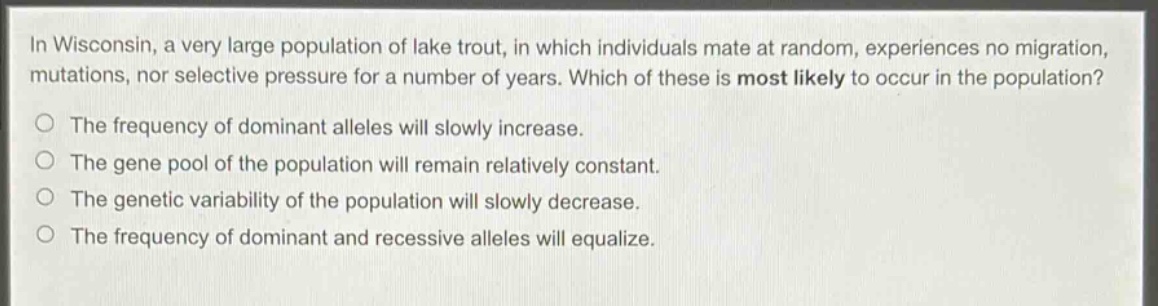 in wisconsin, a very large population of lake trout, in which individuals mate at random, experiences no migration, mutations, nor selective pressure for a number of years. which of these is most likely to occur in the population?\no the frequency of dominant alleles will slowly increase.\no the gene pool of the population will remain relatively constant.\no the genetic variability of the population will slowly decrease.\no the frequency of dominant and recessive alleles will equalize.