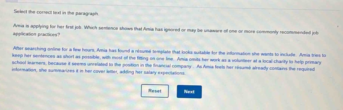 select the correct text in the paragraph. amia is applying for her first job. which sentence shows that amia has ignored or may be unaware of one or more commonly recommended job application practices? after searching online for a few hours, amia has found a résumé template that looks suitable for the information she wants to include. amia tries to keep her sentences as short as possible, with most of the fitting on one line. amia omits her work as a volunteer at a local charity to help primary school learners, because it seems unrelated to the position in the financial company. as amia feels her résumé already contains the required information, she summarizes it in her cover letter, adding her salary expectations.