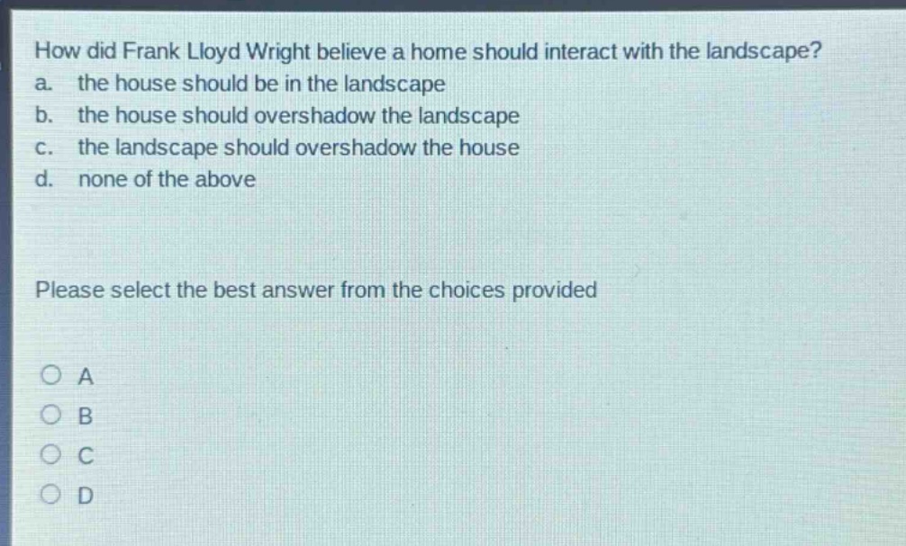 how did frank lloyd wright believe a home should interact with the landscape? a. the house should be in the landscape b. the house should overshadow the landscape c. the landscape should overshadow the house d. none of the above please select the best answer from the choices provided o a o b o c o d