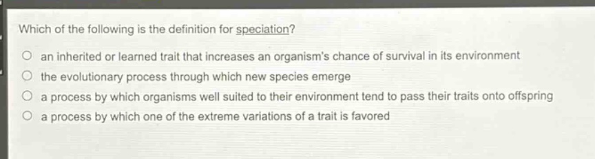 which of the following is the definition for speciation?\no an inherited or learned trait that increases an organisms chance of survival in its environment\no the evolutionary process through which new species emerge\no a process by which organisms well suited to their environment tend to pass their traits onto offspring\no a process by which one of the extreme variations of a trait is favored