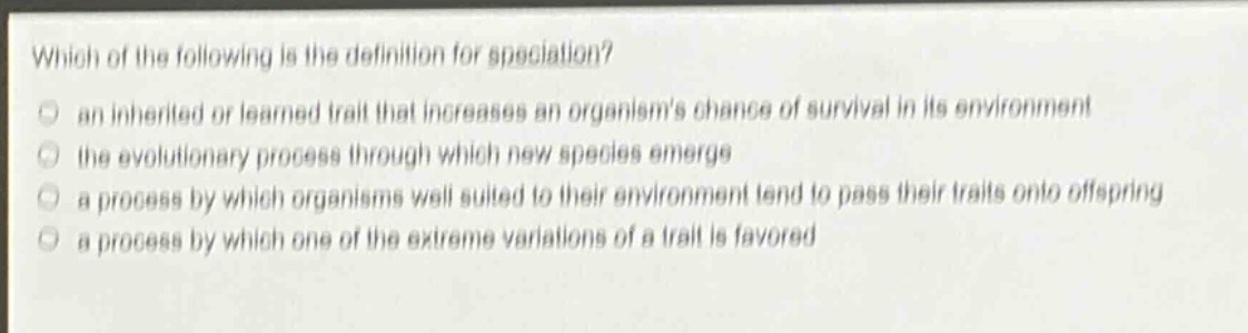 which of the following is the definition for speciation?\n an inherited or learned trait that increases an organisms chance of survival in its environment\n the evolutionary process through which new species emerge\n a process by which organisms well suited to their environment tend to pass their traits onto offspring\n a process by which one of the extreme variations of a trait is favored