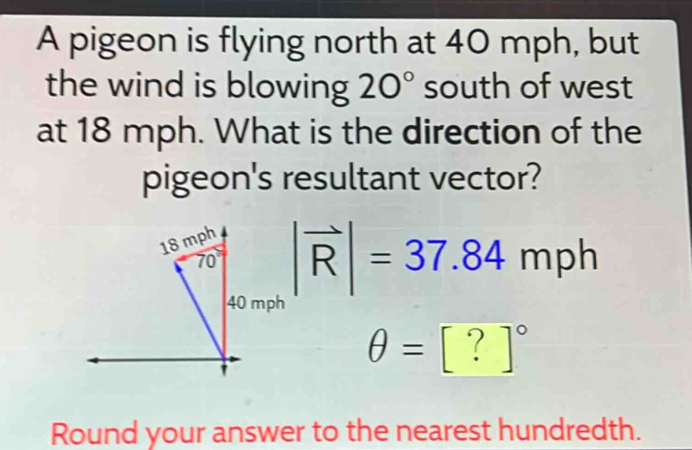 a pigeon is flying north at 40 mph, but the wind is blowing 20° south of west at 18 mph. what is the direction of the pigeons resultant vector? 18 mph 70° |r| = 37.84 mph 40 mph θ = ?° round your answer to the nearest hundredth.