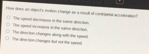 how does an objects motion change as a result of centripetal acceleration?\nthe speed decreases in the same direction.\nthe speed increases in the same direction.\nthe direction changes along with the speed.\nthe direction changes but not the speed.