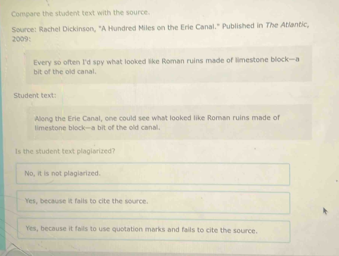 compare the student text with the source.\nsource: rachel dickinson, \a hundred miles on the erie canal.\ published in the atlantic, 2009:\nevery so often id spy what looked like roman ruins made of limestone block—a bit of the old canal.\nstudent text:\nalong the erie canal, one could see what looked like roman ruins made of limestone block—a bit of the old canal.\nis the student text plagiarized?\nno, it is not plagiarized.\nyes, because it fails to cite the source.\nyes, because it fails to use quotation marks and fails to cite the source.