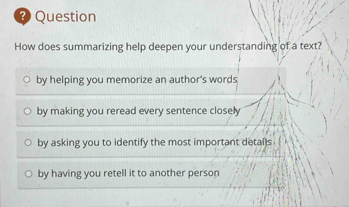 question\nhow does summarizing help deepen your understanding of a text?\n○ by helping you memorize an author’s words\n○ by making you reread every sentence closely\n○ by asking you to identify the most important details\n○ by having you retell it to another person
