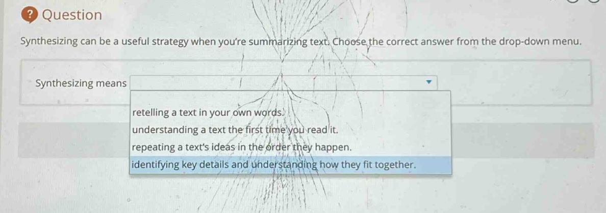 question\nsynthesizing can be a useful strategy when youre summarizing text. choose the correct answer from the drop - down menu.\nsynthesizing means\nretelling a text in your own words.\nunderstanding a text the first time you read it.\nrepeating a texts ideas in the order they happen.\nidentifying key details and understanding how they fit together.