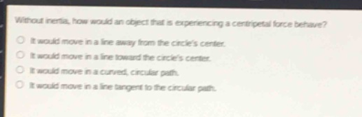 without inertia, how would an object that is experiencing a centripetal force behave?\no it would move in a line away from the circles center.\no it would move in a line toward the circles center.\no it would move in a curved, circular path.\no it would move in a line tangent to the circular path.