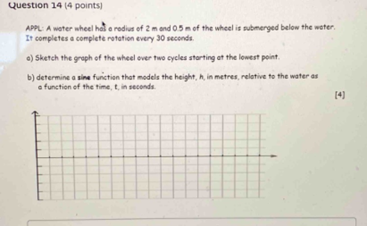 question 14 (4 points)\nappl: a water wheel has a radius of 2 m and 0.5 m of the wheel is submerged below the water. it completes a complete rotation every 30 seconds.\na) sketch the graph of the wheel over two cycles starting at the lowest point.\nb) determine a sine function that models the height, h, in metres, relative to the water as a function of the time, t, in seconds.\n4