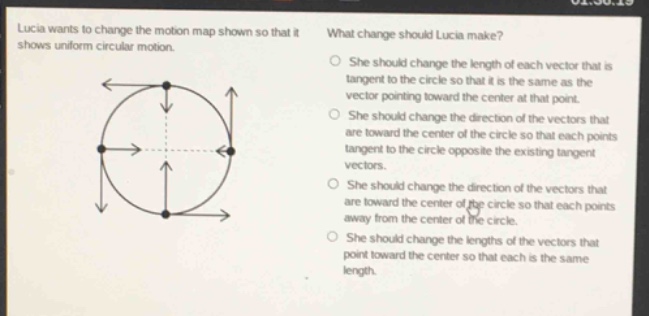 lucia wants to change the motion map shown so that it shows uniform circular motion. what change should lucia make? she should change the length of each vector that is tangent to the circle so that it is the same as the vector pointing toward the center at that point. she should change the direction of the vectors that are toward the center of the circle so that each points tangent to the circle opposite the existing tangent vectors. she should change the direction of the vectors that are toward the center of the circle so that each points away from the center of the circle. she should change the lengths of the vectors that point toward the center so that each is the same length.