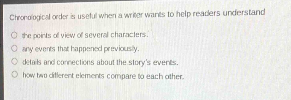 chronological order is useful when a writer wants to help readers understand\no the points of view of several characters.\no any events that happened previously.\no details and connections about the storys events.\no how two different elements compare to each other.