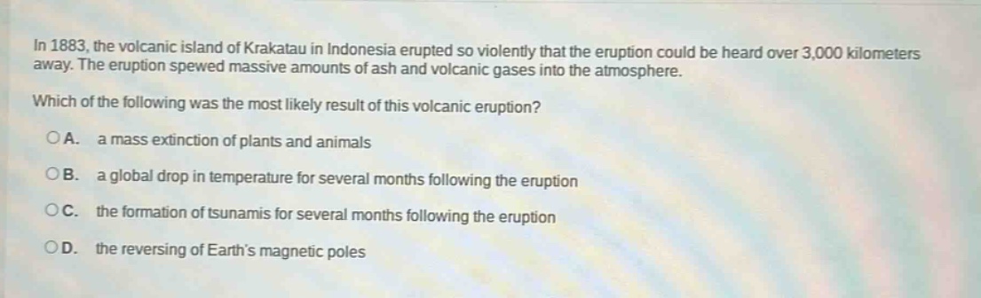 in 1883, the volcanic island of krakatau in indonesia erupted so violently that the eruption could be heard over 3,000 kilometers away. the eruption spewed massive amounts of ash and volcanic gases into the atmosphere. which of the following was the most likely result of this volcanic eruption?\na. a mass extinction of plants and animals\nb. a global drop in temperature for several months following the eruption\nc. the formation of tsunamis for several months following the eruption\nd. the reversing of earths magnetic poles