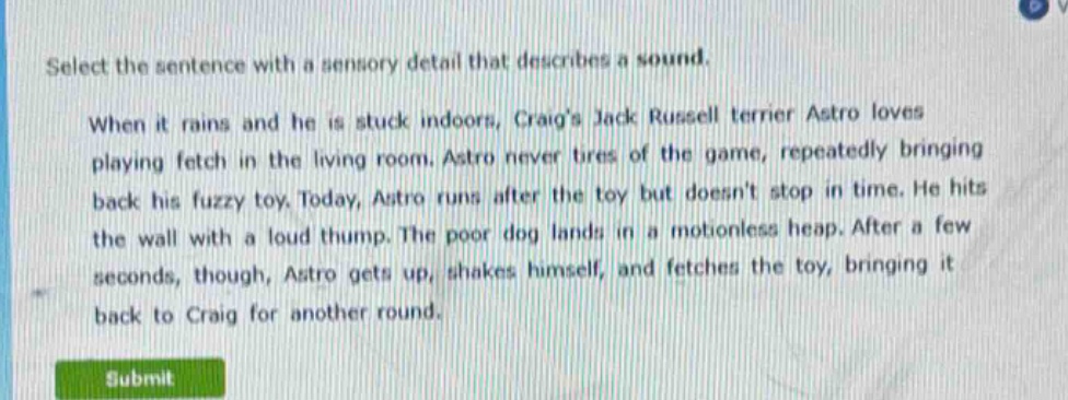 select the sentence with a sensory detail that describes a sound.\nwhen it rains and he is stuck indoors, craigs jack russell terrier astro loves playing fetch in the living room. astro never tires of the game, repeatedly bringing back his fuzzy toy. today, astro runs after the toy but doesnt stop in time. he hits the wall with a loud thump. the poor dog lands in a motionless heap. after a few seconds, though, astro gets up, shakes himself, and fetches the toy, bringing it back to craig for another round.