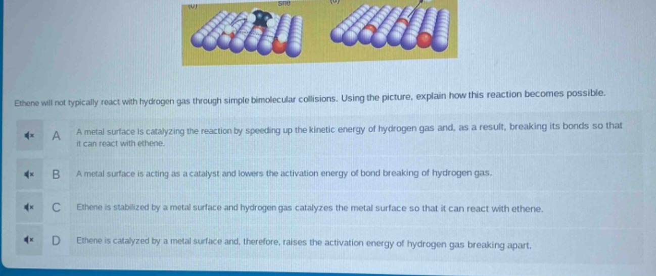 ethene will not typically react with hydrogen gas through simple bimolecular collisions. using the picture, explain how this reaction becomes possible.\na a metal surface is catalyzing the reaction by speeding up the kinetic energy of hydrogen gas and, as a result, breaking its bonds so that it can react with ethene.\nb a metal surface is acting as a catalyst and lowers the activation energy of bond breaking of hydrogen gas.\nc ethene is stabilized by a metal surface and hydrogen gas catalyzes the metal surface so that it can react with ethene.\nd ethene is catalyzed by a metal surface and, therefore, raises the activation energy of hydrogen gas breaking apart.