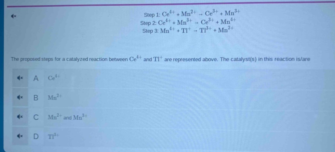 step 1: ce^{4 +}+mn^{2 +}\to ce^{3 +}+mn^{3 +}\nstep 2: ce^{4 +}+mn^{3 +}\to ce^{3 +}+mn^{4 +}\nstep 3: mn^{4 +}+tl^{+}\to tl^{3 +}+mn^{2 +}\nthe proposed steps for a catalyzed reaction between ce^{4 +} and tl^{+} are represented above. the catalyst(s) in this reaction is/are\na ce^{4 +}\nb mn^{2 +}\nc mn^{2 +} and mn^{3 +}\nd tl^{3 +}