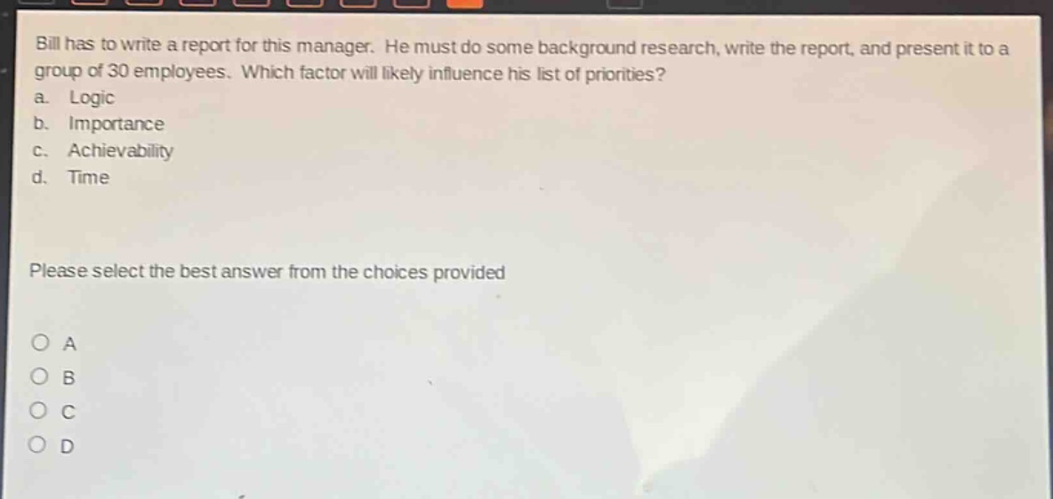 bill has to write a report for this manager. he must do some background research, write the report, and present it to a group of 30 employees. which factor will likely influence his list of priorities?\na. logic\nb. importance\nc. achievability\nd. time\nplease select the best answer from the choices provided\no a\no b\no c\no d