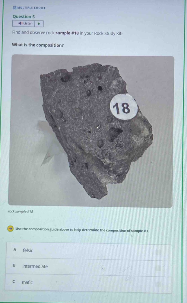 88 multiple choice question 5 listen find and observe rock sample #18 in your rock study kit. what is the composition? rock sample #18 use the composition guide above to help determine the composition of sample #3. a felsic b intermediate c mafic