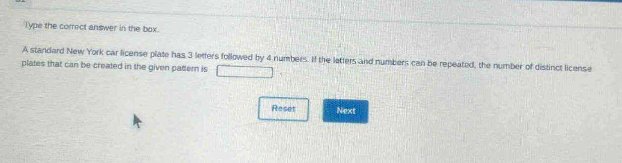 type the correct answer in the box. a standard new york car license plate has 3 letters followed by 4 numbers. if the letters and numbers can be repeated, the number of distinct license plates that can be created in the given pattern is