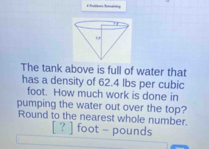 the tank above is full of water that has a density of 62.4 lbs per cubic foot. how much work is done in pumping the water out over the top? round to the nearest whole number. ? foot - pounds