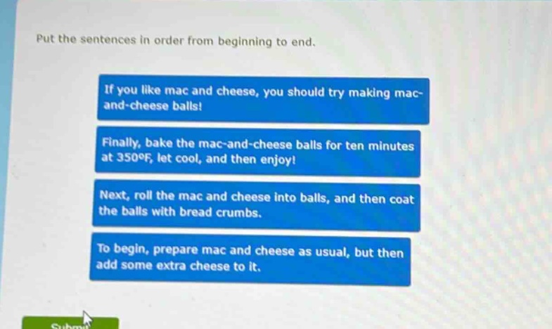put the sentences in order from beginning to end.\nif you like mac and cheese, you should try making mac - and - cheese balls!\nfinally, bake the mac - and - cheese balls for ten minutes at 350°f, let cool, and then enjoy!\nnext, roll the mac and cheese into balls, and then coat the balls with bread crumbs.\nto begin, prepare mac and cheese as usual, but then add some extra cheese to it.