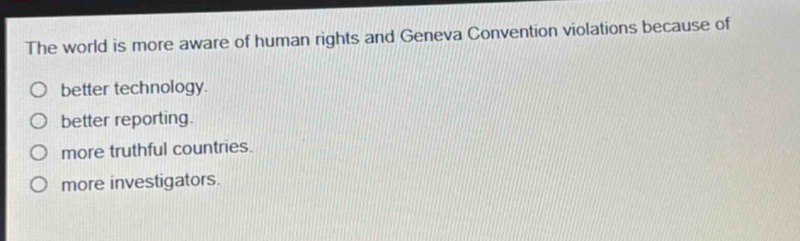 the world is more aware of human rights and geneva convention violations because of\nbetter technology.\nbetter reporting.\nmore truthful countries.\nmore investigators.