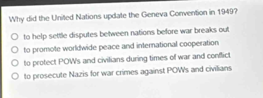 why did the united nations update the geneva convention in 1949?\n to help settle disputes between nations before war breaks out\n to promote worldwide peace and international cooperation\n to protect pows and civilians during times of war and conflict\n to prosecute nazis for war crimes against pows and civilians